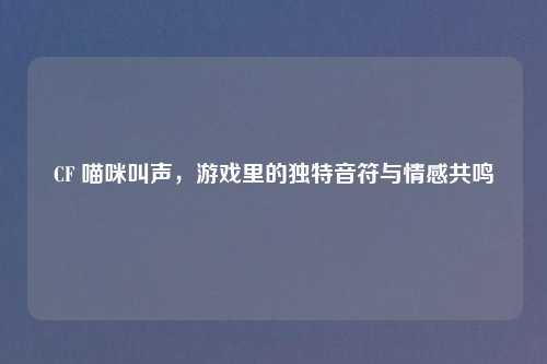 CF 喵咪叫声，游戏里的独特音符与情感共鸣