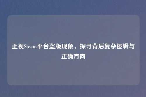正视Steam平台盗版现象，探寻背后复杂逻辑与正确方向