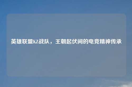 英雄联盟KZ战队，王朝起伏间的电竞精神传承