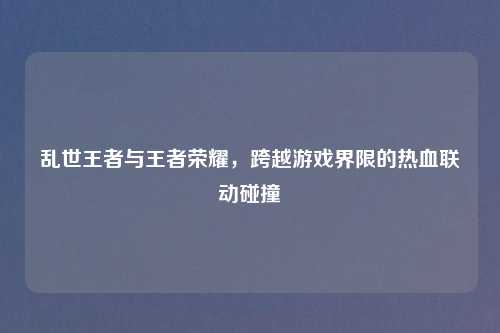 乱世王者与王者荣耀，跨越游戏界限的热血联动碰撞