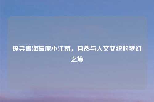探寻青海高原小江南，自然与人文交织的梦幻之境