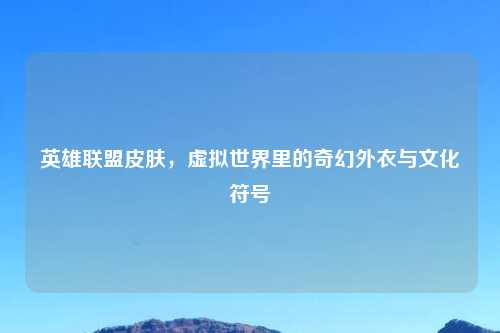 英雄联盟皮肤，虚拟世界里的奇幻外衣与文化符号