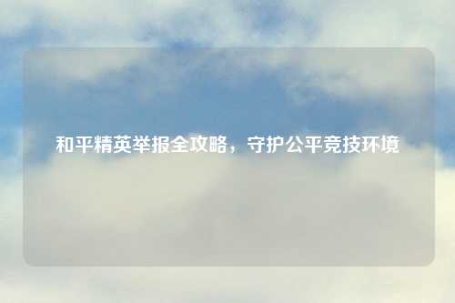 和平精英举报全攻略，守护公平竞技环境