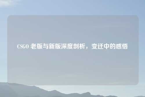 CSGO 老版与新版深度剖析，变迁中的感悟