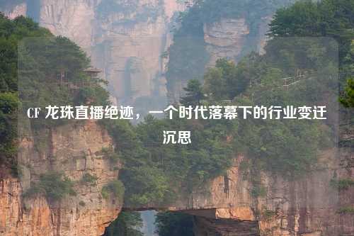 CF 龙珠直播绝迹，一个时代落幕下的行业变迁沉思