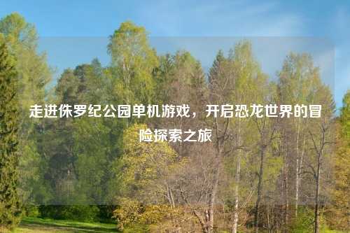 走进侏罗纪公园单机游戏，开启恐龙世界的冒险探索之旅