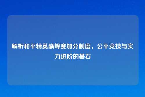 解析和平精英巅峰赛加分制度，公平竞技与实力进阶的基石