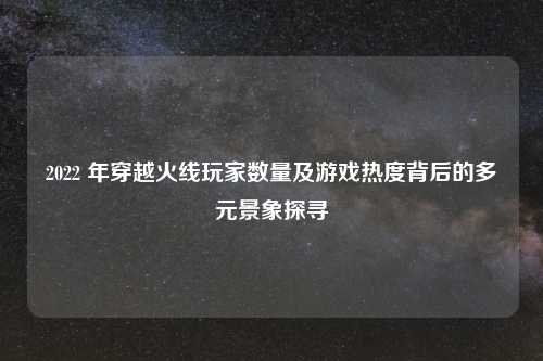 2022 年穿越火线玩家数量及游戏热度背后的多元景象探寻