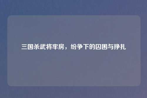 三国杀武将牢房，纷争下的囚困与挣扎