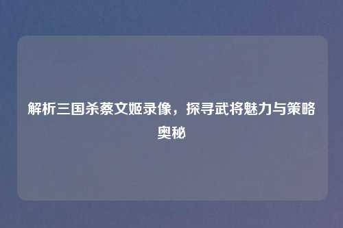 解析三国杀蔡文姬录像，探寻武将魅力与策略奥秘