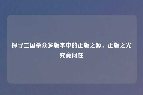 探寻三国杀众多版本中的正版之源，正版之光究竟何在