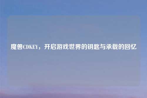 魔兽CDKEY，开启游戏世界的钥匙与承载的回忆