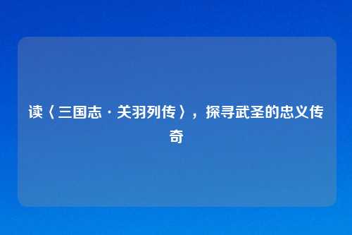 读〈三国志·关羽列传〉，探寻武圣的忠义传奇