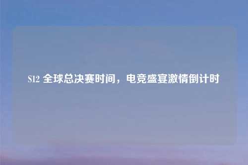 S12 全球总决赛时间，电竞盛宴激情倒计时