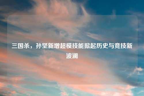 三国杀，孙坚新增超模技能掀起历史与竞技新波澜