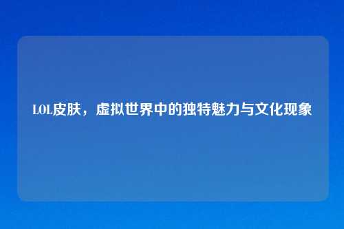 LOL皮肤，虚拟世界中的独特魅力与文化现象