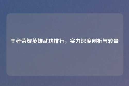 王者荣耀英雄武功排行,实力深度剖析与较量