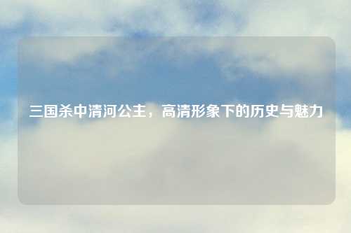 三国杀中清河公主，高清形象下的历史与魅力