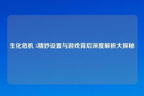 生化危机 5精妙设置与游戏背后深度解析大探秘