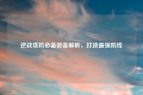 逆战塔防必备装备解析，打造最强防线