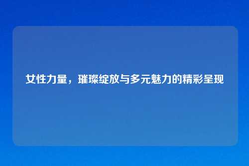 女性力量，璀璨绽放与多元魅力的精彩呈现