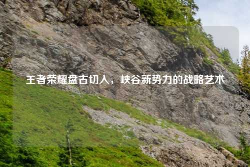 王者荣耀盘古切入,峡谷新势力的战略艺术