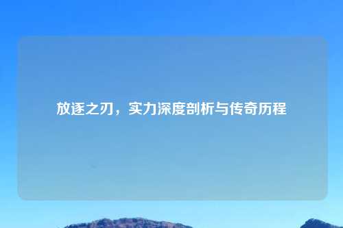 放逐之刃，实力深度剖析与传奇历程