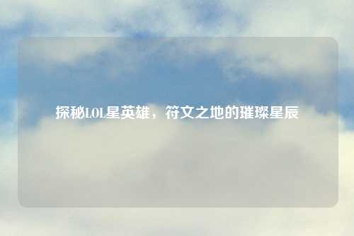 探秘LOL星英雄，符文之地的璀璨星辰