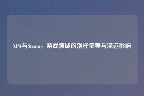 XPA与Steam，游戏领域的别样征程与深远影响
