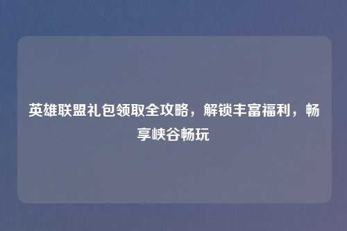 英雄联盟礼包领取全攻略，解锁丰富福利，畅享峡谷畅玩