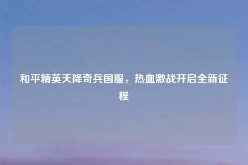 和平精英天降奇兵国服，热血激战开启全新征程