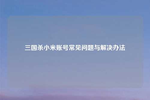 三国杀小米账号常见问题与解决办法