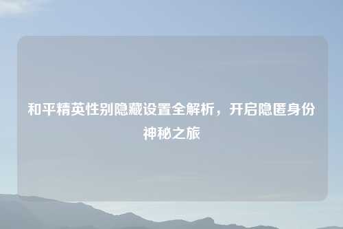 和平精英性别隐藏设置全解析，开启隐匿身份神秘之旅