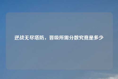 逆战无尽塔防，晋级所需分数究竟是多少