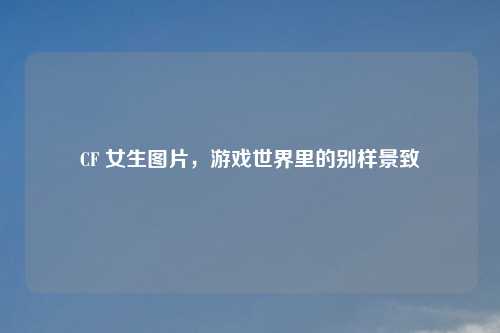 CF 女生图片，游戏世界里的别样景致