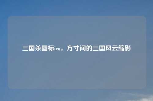 三国杀图标ico，方寸间的三国风云缩影
