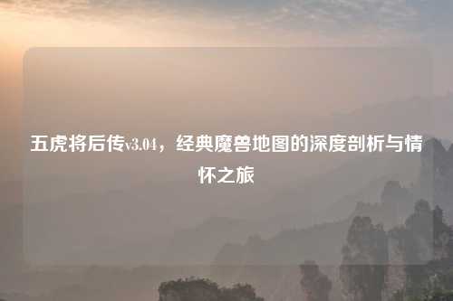 五虎将后传v3.04，经典魔兽地图的深度剖析与情怀之旅