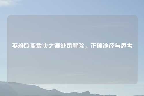 英雄联盟裁决之镰处罚解除，正确途径与思考