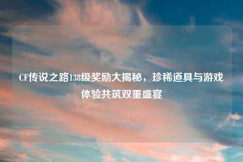CF传说之路138级奖励大揭秘，珍稀道具与游戏体验共筑双重盛宴