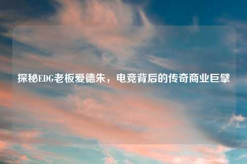 探秘EDG老板爱德朱，电竞背后的传奇商业巨擘