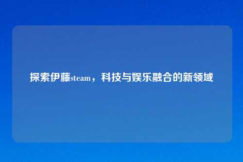 探索伊藤steam，科技与娱乐融合的新领域