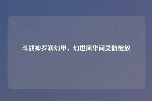 斗战神罗刹幻甲，幻世风华间灵韵绽放