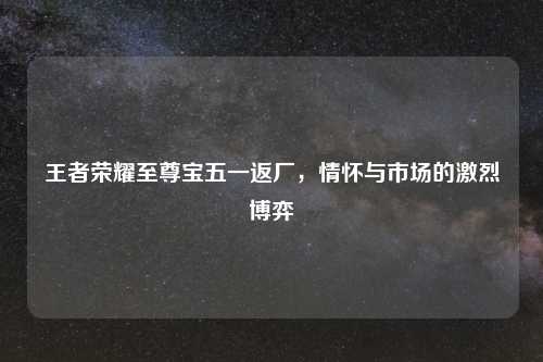 王者荣耀至尊宝五一返厂，情怀与市场的激烈博弈