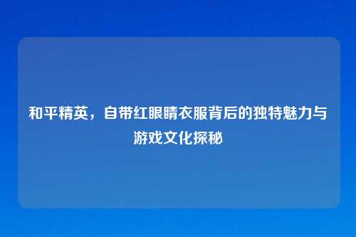 和平精英，自带红眼睛衣服背后的独特魅力与游戏文化探秘