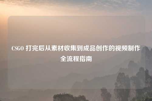 CSGO 打完后从素材收集到成品创作的视频制作全流程指南