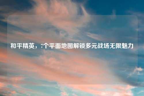 和平精英，7个平面地图解锁多元战场无限魅力