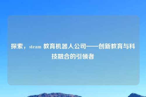 探索，steam 教育机器人公司——创新教育与科技融合的引领者