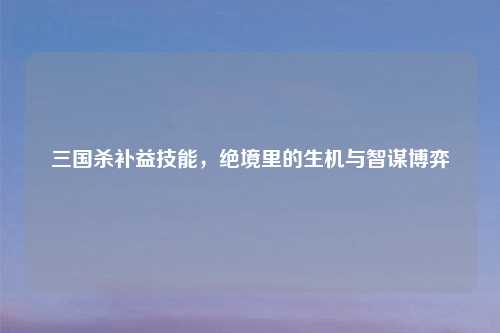 三国杀补益技能，绝境里的生机与智谋博弈