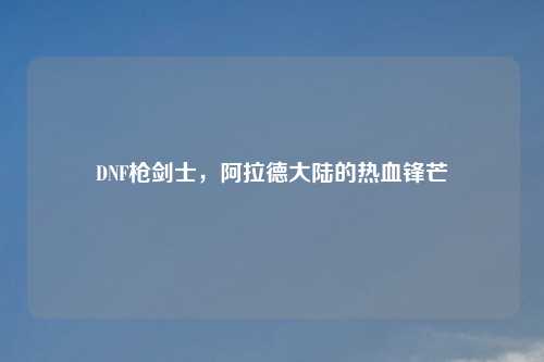 DNF枪剑士，阿拉德大陆的热血锋芒