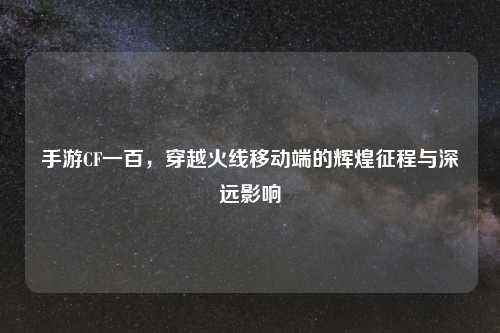 手游CF一百，穿越火线移动端的辉煌征程与深远影响